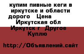 купим пивные кеги в иркутске и области дорого › Цена ­ 4 000 - Иркутская обл., Иркутск г. Другое » Куплю   